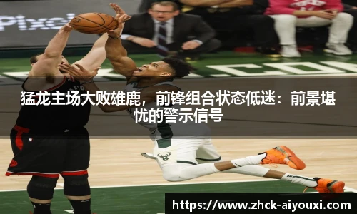 猛龙主场大败雄鹿,前锋组合状态低迷:前景堪忧的警示信号